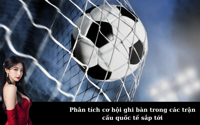 Phân tích cơ hội ghi bàn trong các trận cầu quốc tế sắp tới